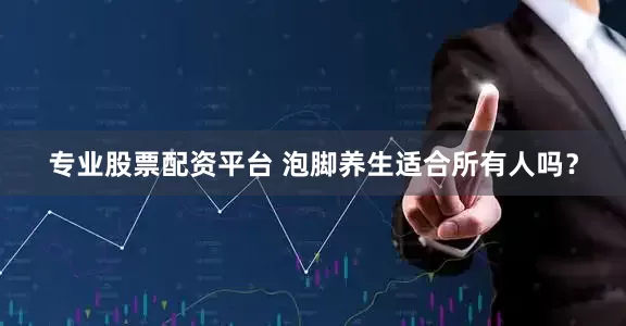 专业股票配资平台 泡脚养生适合所有人吗？