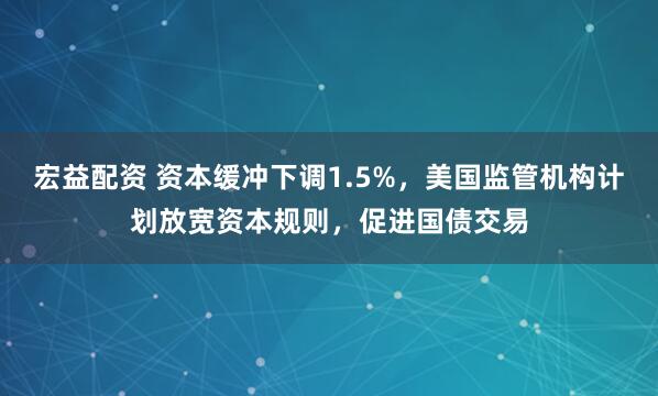 宏益配资 资本缓冲下调1.5%，美国监管机构计划放宽资本规则，促进国债交易
