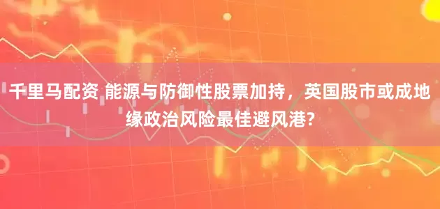 千里马配资 能源与防御性股票加持，英国股市或成地缘政治风险最佳避风港?