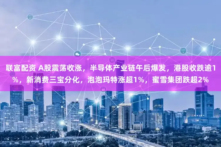 联富配资 A股震荡收涨，半导体产业链午后爆发，港股收跌逾1%，新消费三宝分化，泡泡玛特涨超1%，蜜雪集团跌超2%