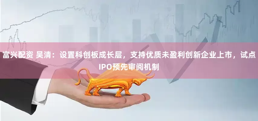 富兴配资 吴清：设置科创板成长层，支持优质未盈利创新企业上市，试点IPO预先审阅机制
