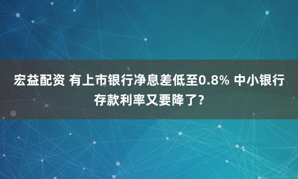 宏益配资 有上市银行净息差低至0.8% 中小银行存款利率又要降了？