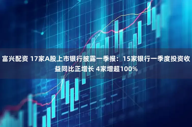 富兴配资 17家A股上市银行披露一季报：15家银行一季度投资收益同比正增长 4家增超100%