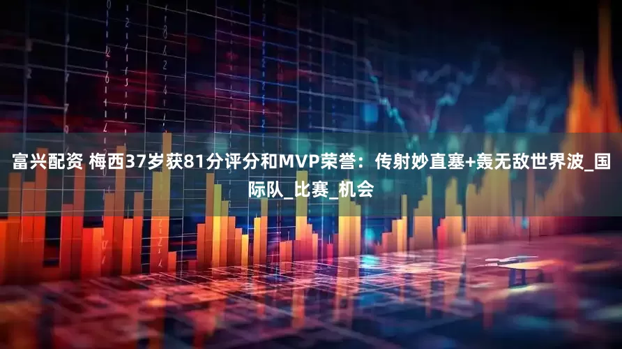 富兴配资 梅西37岁获81分评分和MVP荣誉：传射妙直塞+轰无敌世界波_国际队_比赛_机会