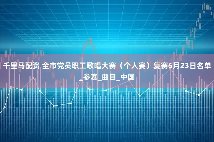 千里马配资 全市党员职工歌唱大赛（个人赛）复赛6月23日名单_参赛_曲目_中国