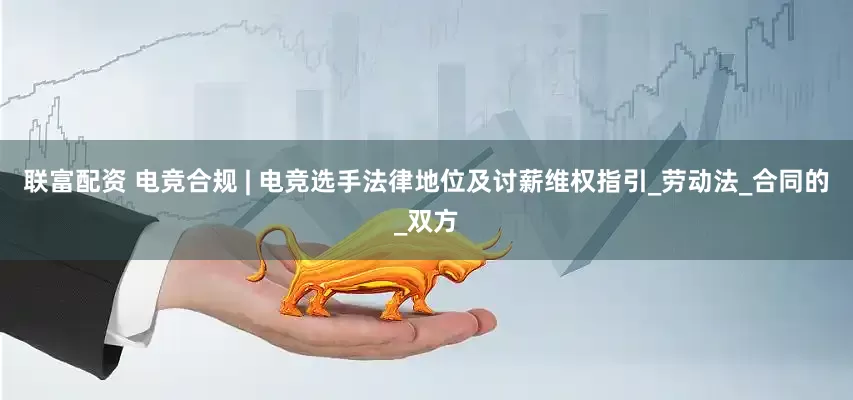 联富配资 电竞合规 | 电竞选手法律地位及讨薪维权指引_劳动法_合同的_双方