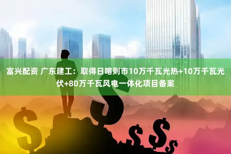 富兴配资 广东建工：取得日喀则市10万千瓦光热+10万千瓦光伏+80万千瓦风电一体化项目备案