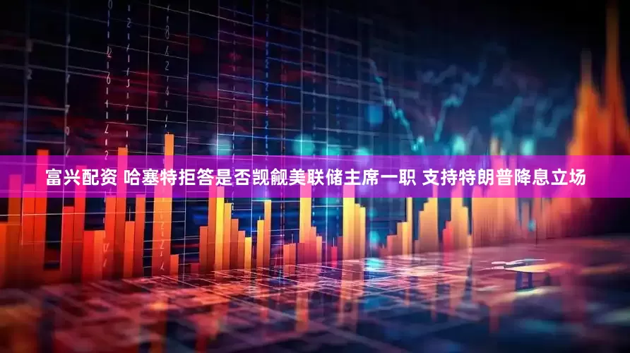 富兴配资 哈塞特拒答是否觊觎美联储主席一职 支持特朗普降息立场