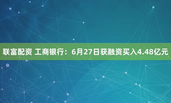 联富配资 工商银行：6月27日获融资买入4.48亿元
