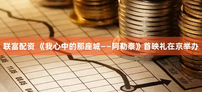 联富配资 《我心中的那座城——阿勒泰》首映礼在京举办
