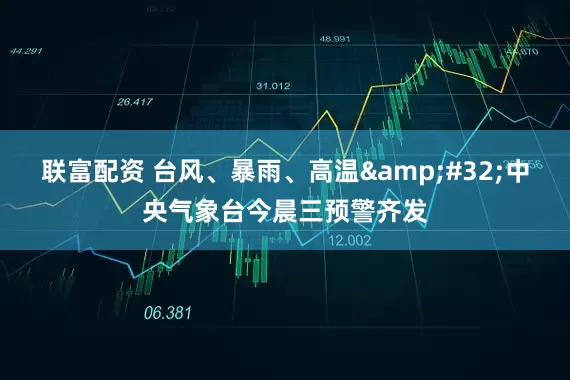 联富配资 台风、暴雨、高温&#32;中央气象台今晨三预警齐发