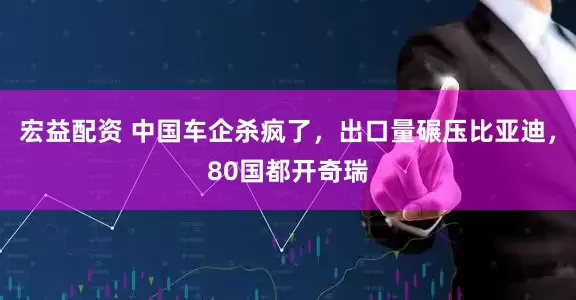 宏益配资 中国车企杀疯了，出口量碾压比亚迪，80国都开奇瑞