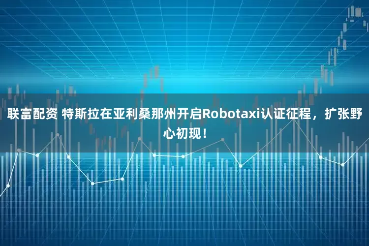 联富配资 特斯拉在亚利桑那州开启Robotaxi认证征程，扩张野心初现！