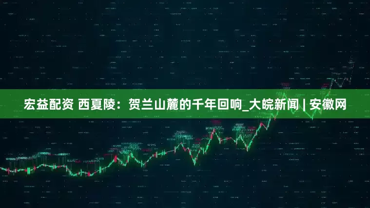 宏益配资 西夏陵：贺兰山麓的千年回响_大皖新闻 | 安徽网