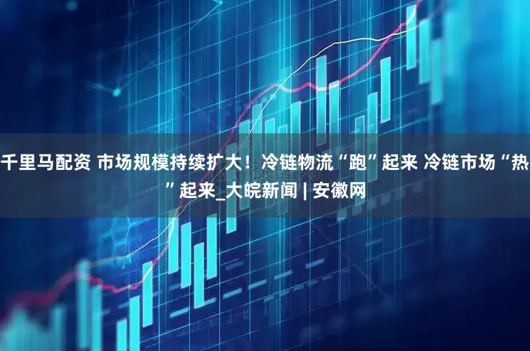 千里马配资 市场规模持续扩大！冷链物流“跑”起来 冷链市场“热”起来_大皖新闻 | 安徽网