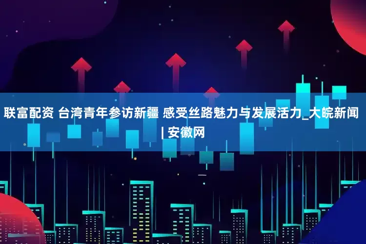 联富配资 台湾青年参访新疆 感受丝路魅力与发展活力_大皖新闻 | 安徽网