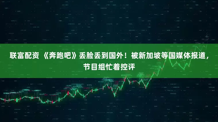 联富配资 《奔跑吧》丢脸丢到国外！被新加坡等国媒体报道，节目组忙着控评
