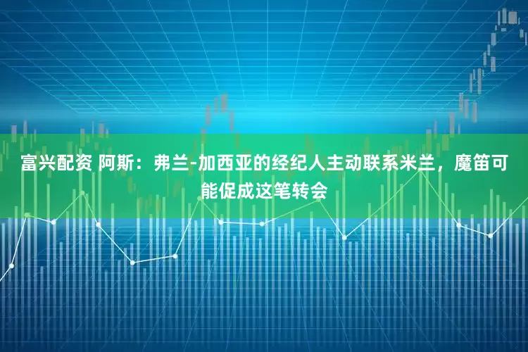 富兴配资 阿斯：弗兰-加西亚的经纪人主动联系米兰，魔笛可能促成这笔转会