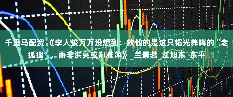 千里马配资 《李人俊万万没想到：救他的是这只韬光养晦的“老狐狸”，而非洪亮或郑雅萍》_兰景茗_江旭东_东平