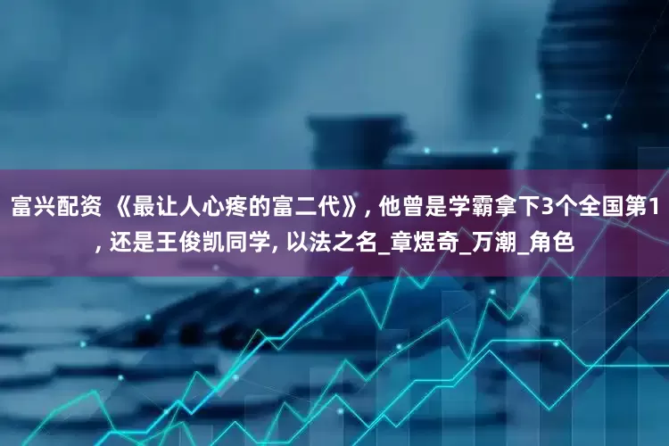 富兴配资 《最让人心疼的富二代》, 他曾是学霸拿下3个全国第1, 还是王俊凯同学, 以法之名_章煜奇_万潮_角色