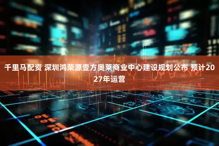 千里马配资 深圳鸿荣源壹方奥莱商业中心建设规划公布 预计2027年运营