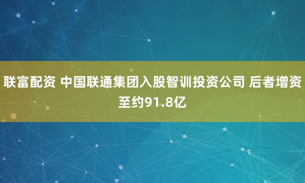 联富配资 中国联通集团入股智训投资公司 后者增资至约91.8亿