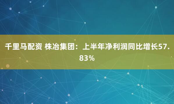 千里马配资 株冶集团：上半年净利润同比增长57.83%