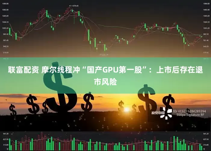 联富配资 摩尔线程冲“国产GPU第一股”：上市后存在退市风险