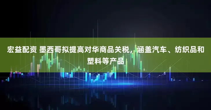 宏益配资 墨西哥拟提高对华商品关税，涵盖汽车、纺织品和塑料等产品