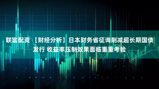 联富配资 【财经分析】日本财务省征询削减超长期国债发行 收益率压制效果面临重重考验