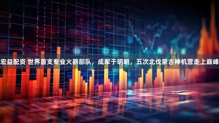 宏益配资 世界首支专业火器部队，成军于明朝，五次北伐蒙古神机营走上巅峰