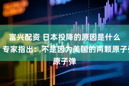 富兴配资 日本投降的原因是什么？专家指出：不是因为美国的两颗原子弹