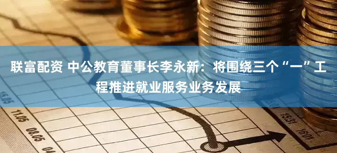 联富配资 中公教育董事长李永新:将围绕三个“一”工程推进就业服务业务发展