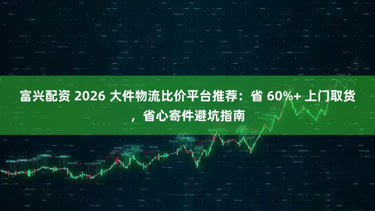 富兴配资 2026 大件物流比价平台推荐：省 60%+ 上门取货，省心寄件避坑指南