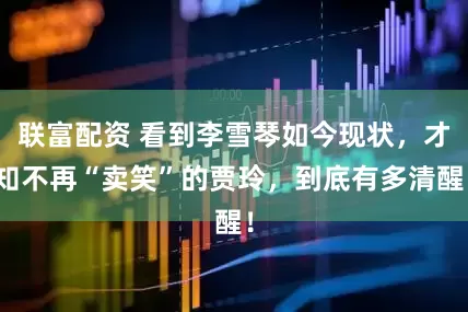 联富配资 看到李雪琴如今现状，才知不再“卖笑”的贾玲，到底有多清醒！
